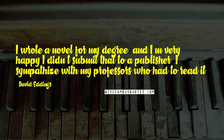 David Eddings Quotes: I wrote a novel for my degree, and I'm very happy I didn't submit that to a publisher. I sympathize with my professors who had to read it.