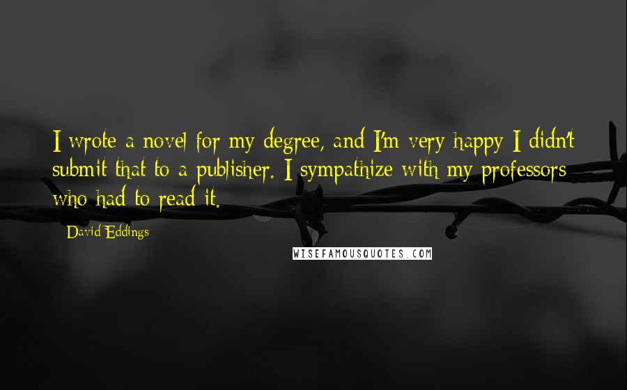 David Eddings Quotes: I wrote a novel for my degree, and I'm very happy I didn't submit that to a publisher. I sympathize with my professors who had to read it.