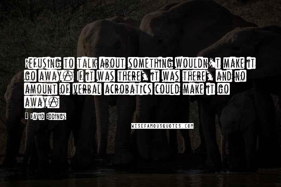 David Eddings Quotes: Refusing to talk about something wouldn't make it go away. If it was there, it was there, and no amount of verbal acrobatics could make it go away.