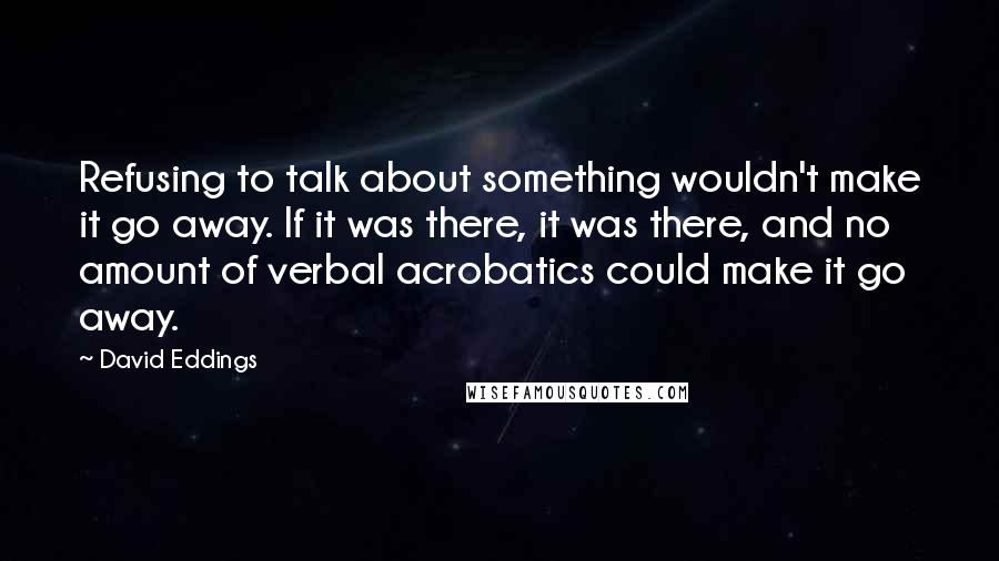 David Eddings Quotes: Refusing to talk about something wouldn't make it go away. If it was there, it was there, and no amount of verbal acrobatics could make it go away.