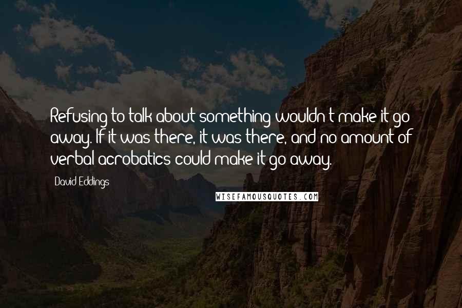 David Eddings Quotes: Refusing to talk about something wouldn't make it go away. If it was there, it was there, and no amount of verbal acrobatics could make it go away.
