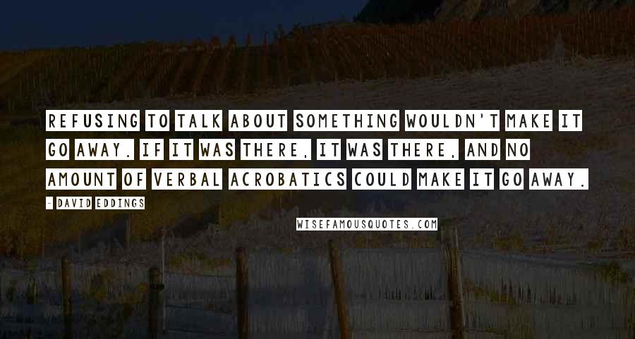 David Eddings Quotes: Refusing to talk about something wouldn't make it go away. If it was there, it was there, and no amount of verbal acrobatics could make it go away.