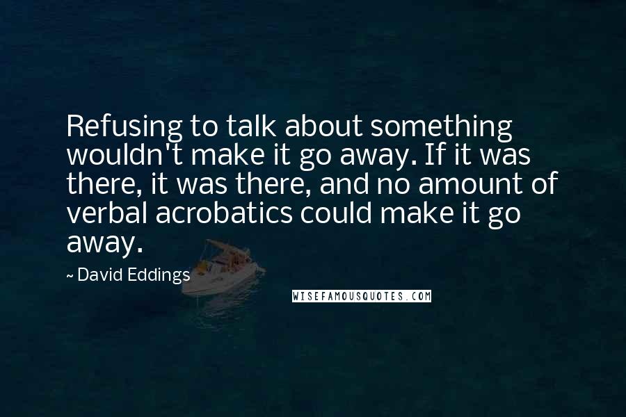 David Eddings Quotes: Refusing to talk about something wouldn't make it go away. If it was there, it was there, and no amount of verbal acrobatics could make it go away.