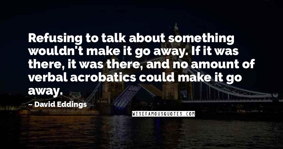 David Eddings Quotes: Refusing to talk about something wouldn't make it go away. If it was there, it was there, and no amount of verbal acrobatics could make it go away.