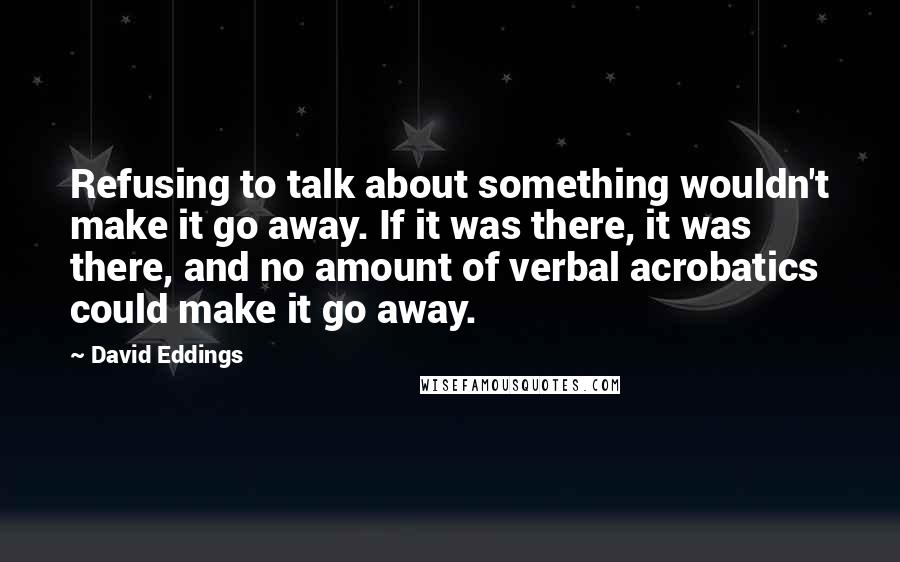 David Eddings Quotes: Refusing to talk about something wouldn't make it go away. If it was there, it was there, and no amount of verbal acrobatics could make it go away.