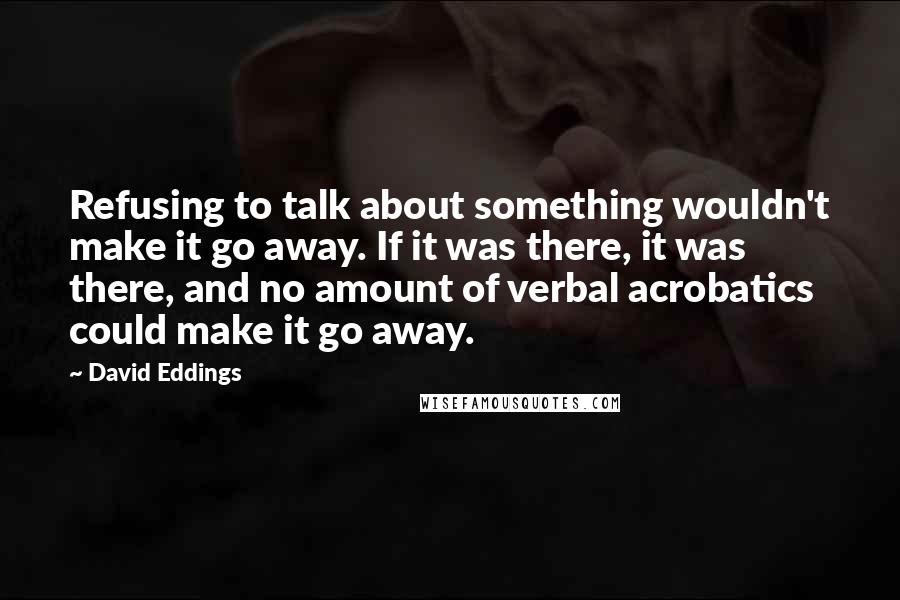 David Eddings Quotes: Refusing to talk about something wouldn't make it go away. If it was there, it was there, and no amount of verbal acrobatics could make it go away.