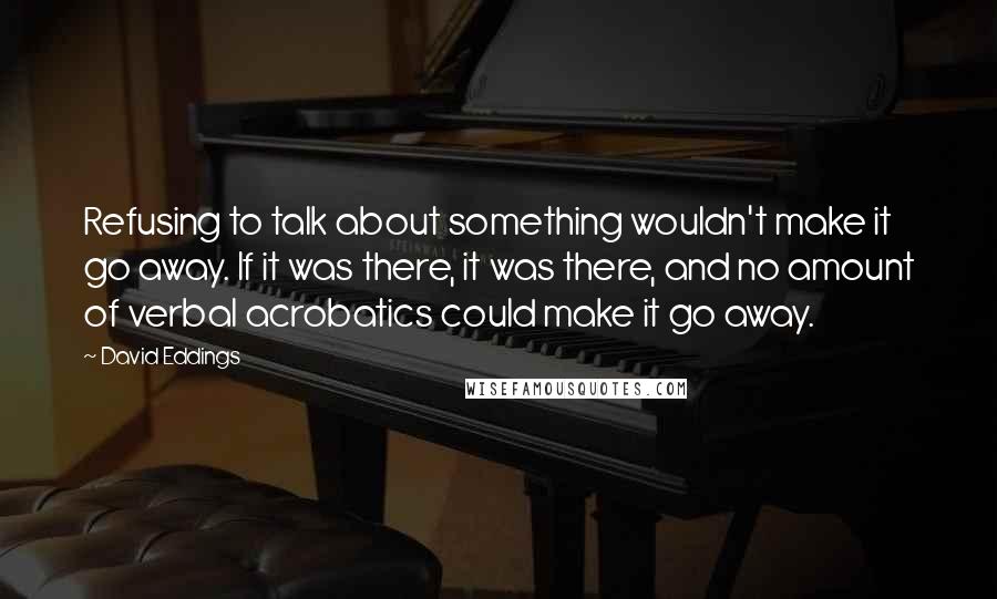 David Eddings Quotes: Refusing to talk about something wouldn't make it go away. If it was there, it was there, and no amount of verbal acrobatics could make it go away.