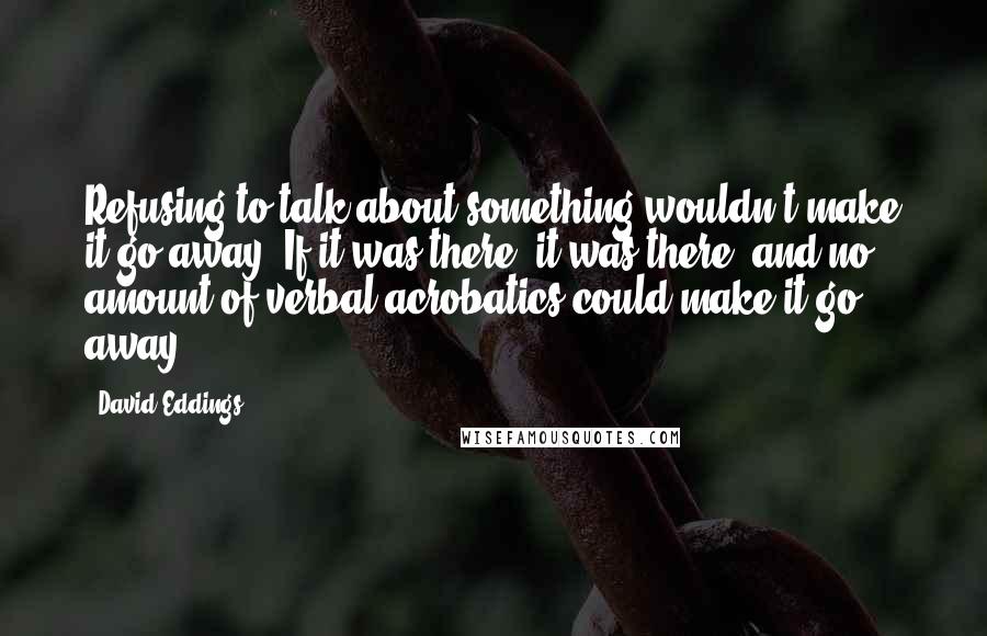 David Eddings Quotes: Refusing to talk about something wouldn't make it go away. If it was there, it was there, and no amount of verbal acrobatics could make it go away.