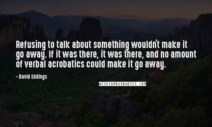 David Eddings Quotes: Refusing to talk about something wouldn't make it go away. If it was there, it was there, and no amount of verbal acrobatics could make it go away.