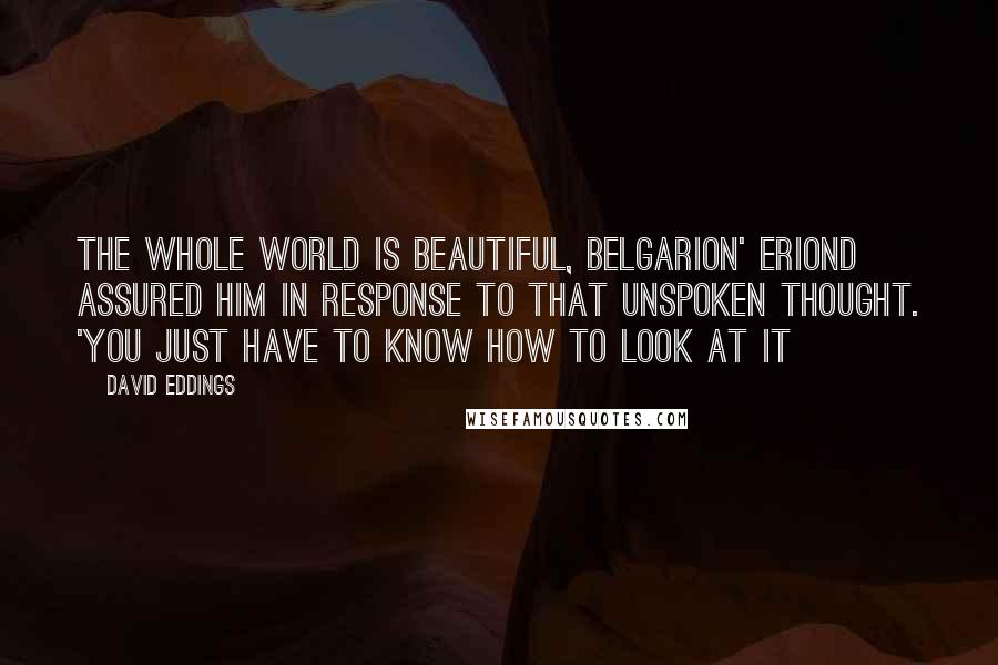 David Eddings Quotes: The whole world is beautiful, Belgarion' Eriond assured him in response to that unspoken thought. 'You just have to know how to look at it