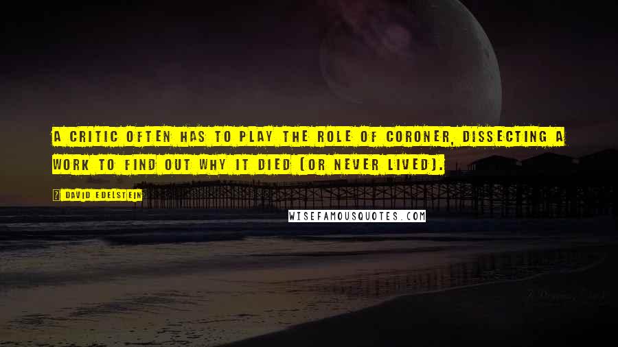 David Edelstein Quotes: A critic often has to play the role of coroner, dissecting a work to find out why it died (or never lived).