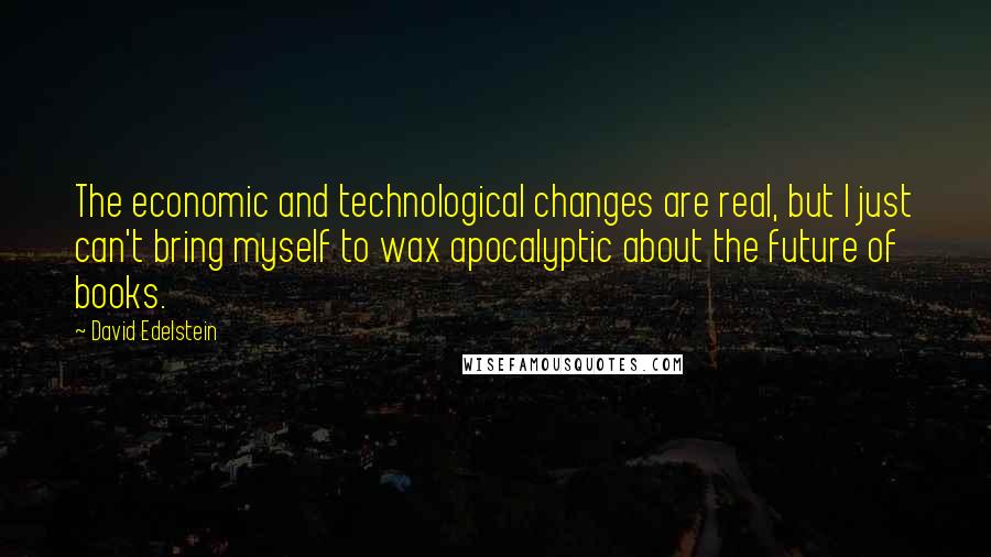 David Edelstein Quotes: The economic and technological changes are real, but I just can't bring myself to wax apocalyptic about the future of books.