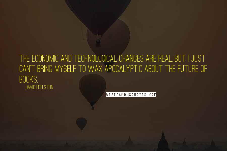 David Edelstein Quotes: The economic and technological changes are real, but I just can't bring myself to wax apocalyptic about the future of books.