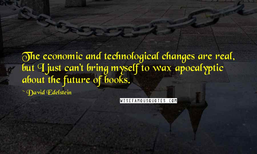 David Edelstein Quotes: The economic and technological changes are real, but I just can't bring myself to wax apocalyptic about the future of books.