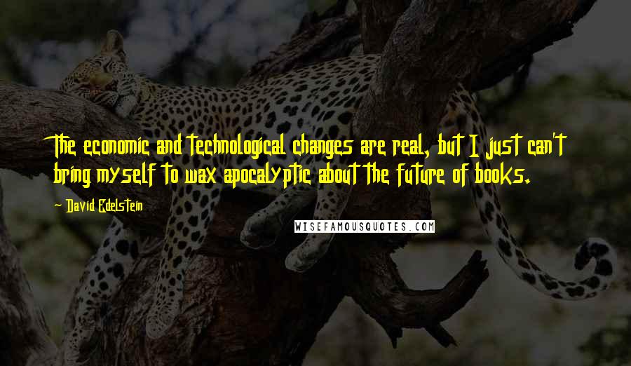 David Edelstein Quotes: The economic and technological changes are real, but I just can't bring myself to wax apocalyptic about the future of books.