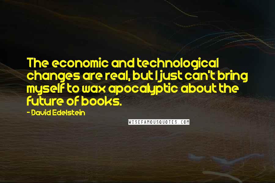 David Edelstein Quotes: The economic and technological changes are real, but I just can't bring myself to wax apocalyptic about the future of books.