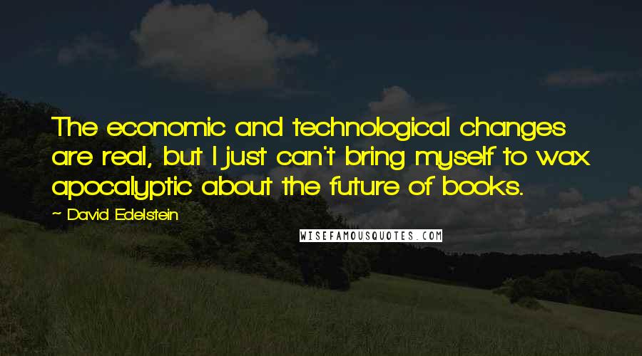 David Edelstein Quotes: The economic and technological changes are real, but I just can't bring myself to wax apocalyptic about the future of books.