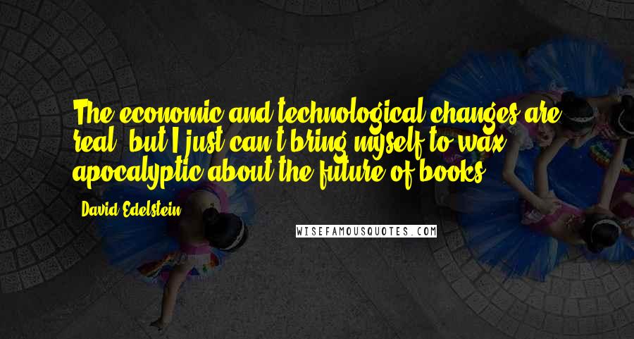 David Edelstein Quotes: The economic and technological changes are real, but I just can't bring myself to wax apocalyptic about the future of books.