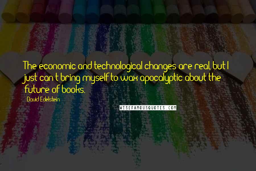 David Edelstein Quotes: The economic and technological changes are real, but I just can't bring myself to wax apocalyptic about the future of books.