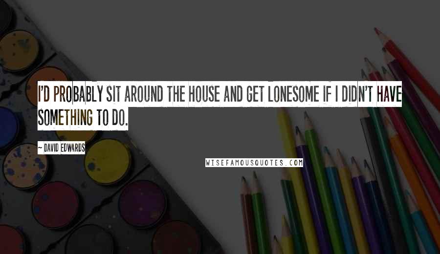 David Edwards Quotes: I'd probably sit around the house and get lonesome if I didn't have something to do.