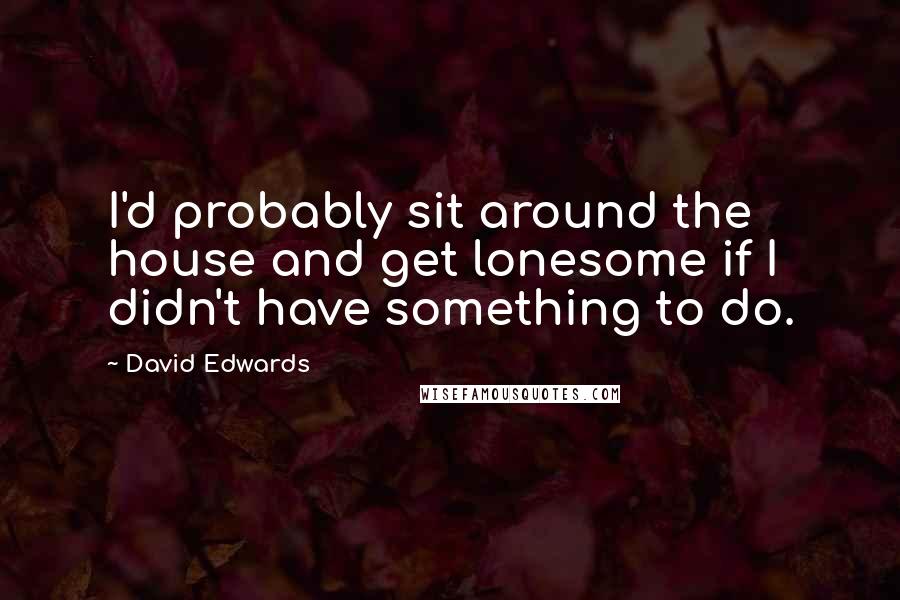 David Edwards Quotes: I'd probably sit around the house and get lonesome if I didn't have something to do.