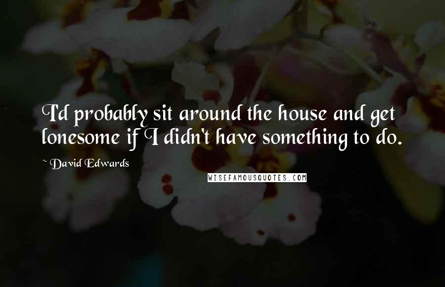 David Edwards Quotes: I'd probably sit around the house and get lonesome if I didn't have something to do.