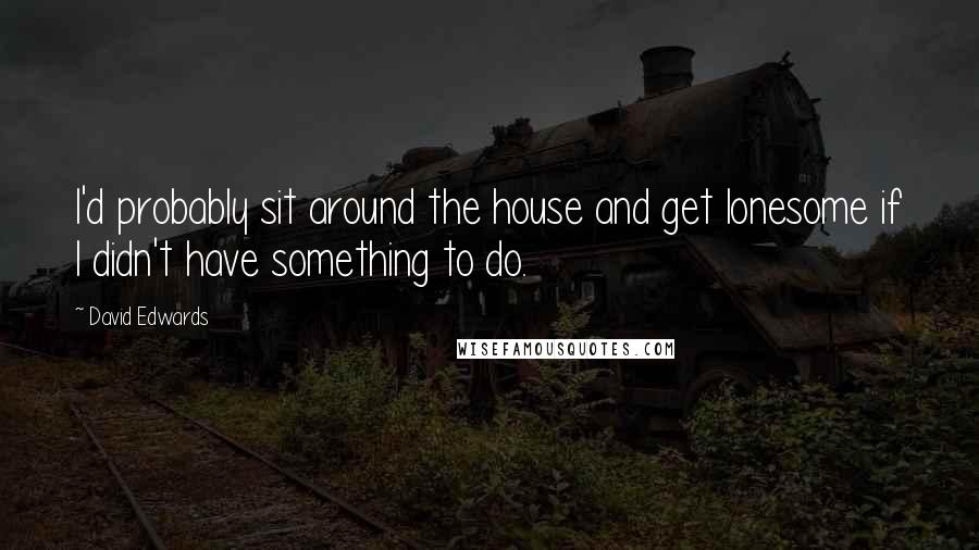 David Edwards Quotes: I'd probably sit around the house and get lonesome if I didn't have something to do.