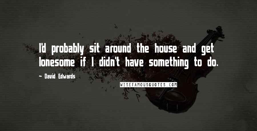 David Edwards Quotes: I'd probably sit around the house and get lonesome if I didn't have something to do.