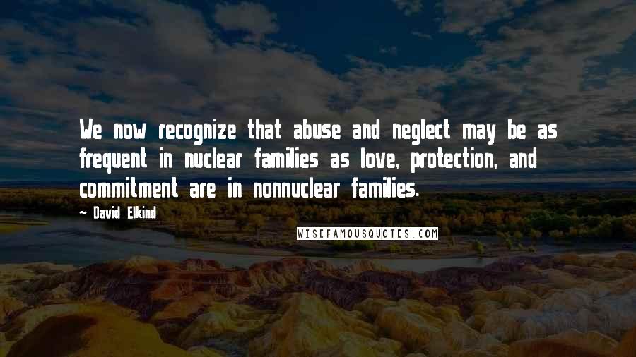 David Elkind Quotes: We now recognize that abuse and neglect may be as frequent in nuclear families as love, protection, and commitment are in nonnuclear families.