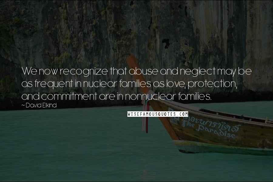 David Elkind Quotes: We now recognize that abuse and neglect may be as frequent in nuclear families as love, protection, and commitment are in nonnuclear families.