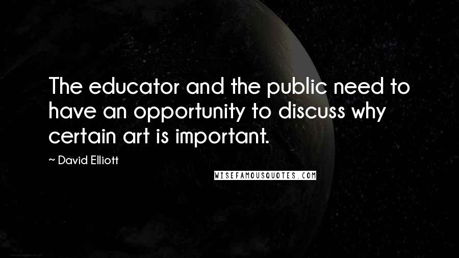 David Elliott Quotes: The educator and the public need to have an opportunity to discuss why certain art is important.