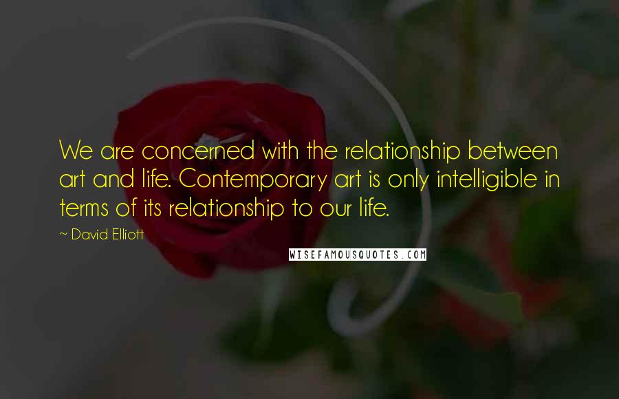 David Elliott Quotes: We are concerned with the relationship between art and life. Contemporary art is only intelligible in terms of its relationship to our life.