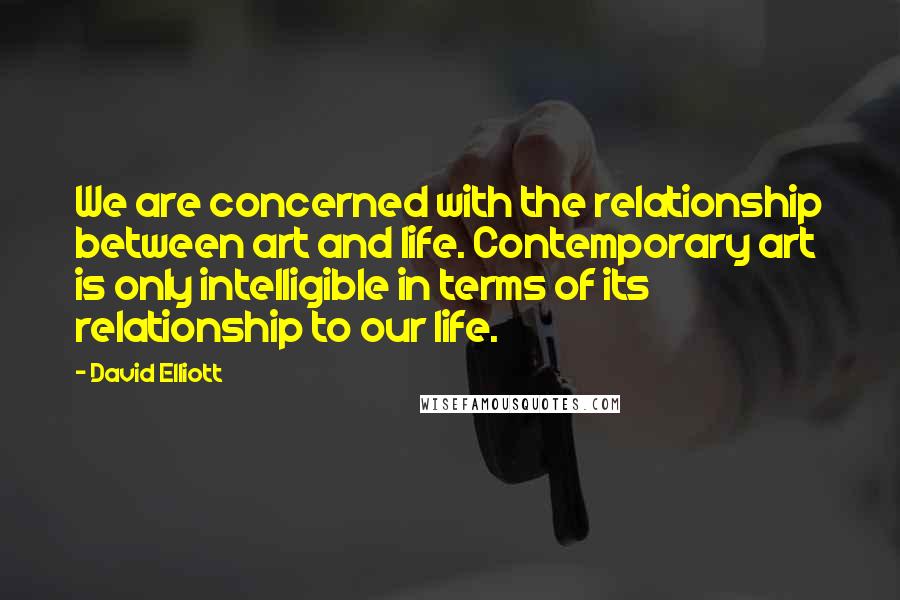 David Elliott Quotes: We are concerned with the relationship between art and life. Contemporary art is only intelligible in terms of its relationship to our life.