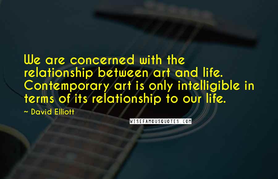David Elliott Quotes: We are concerned with the relationship between art and life. Contemporary art is only intelligible in terms of its relationship to our life.