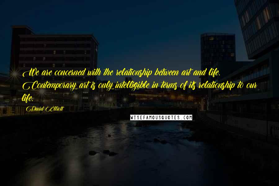 David Elliott Quotes: We are concerned with the relationship between art and life. Contemporary art is only intelligible in terms of its relationship to our life.