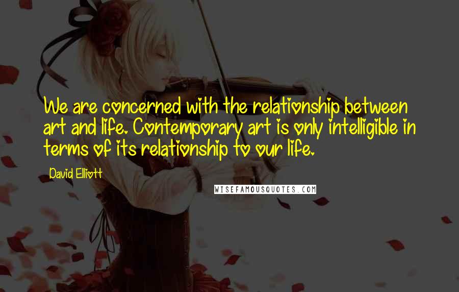 David Elliott Quotes: We are concerned with the relationship between art and life. Contemporary art is only intelligible in terms of its relationship to our life.