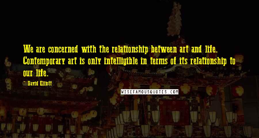 David Elliott Quotes: We are concerned with the relationship between art and life. Contemporary art is only intelligible in terms of its relationship to our life.