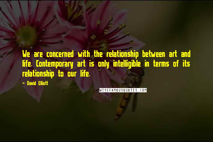 David Elliott Quotes: We are concerned with the relationship between art and life. Contemporary art is only intelligible in terms of its relationship to our life.