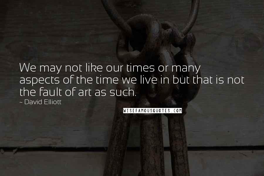 David Elliott Quotes: We may not like our times or many aspects of the time we live in but that is not the fault of art as such.