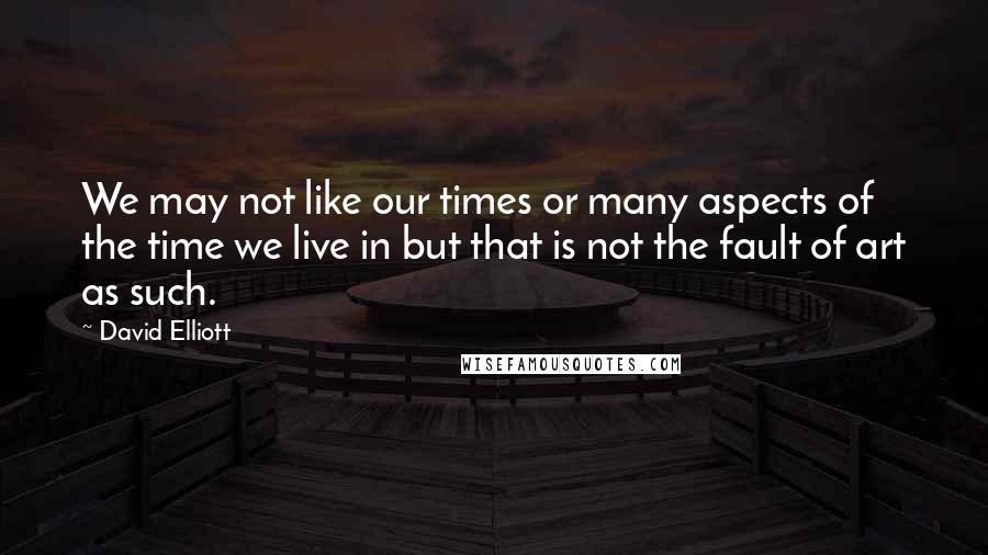 David Elliott Quotes: We may not like our times or many aspects of the time we live in but that is not the fault of art as such.