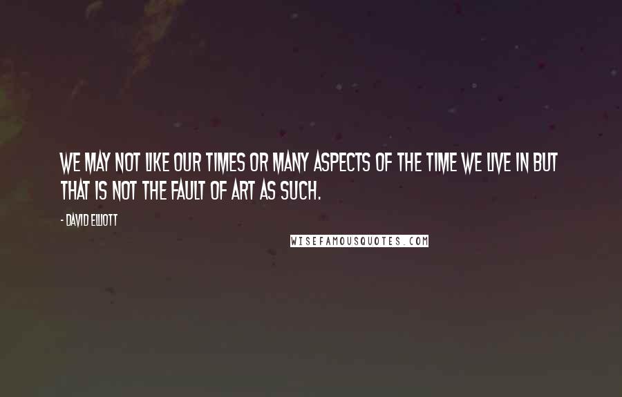 David Elliott Quotes: We may not like our times or many aspects of the time we live in but that is not the fault of art as such.