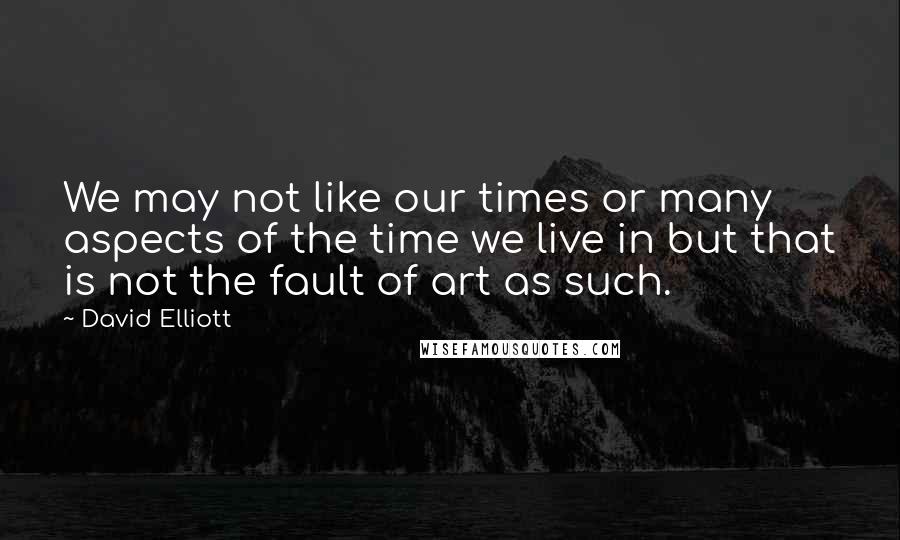 David Elliott Quotes: We may not like our times or many aspects of the time we live in but that is not the fault of art as such.