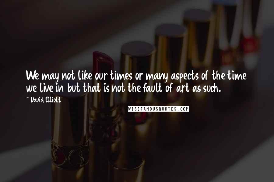 David Elliott Quotes: We may not like our times or many aspects of the time we live in but that is not the fault of art as such.