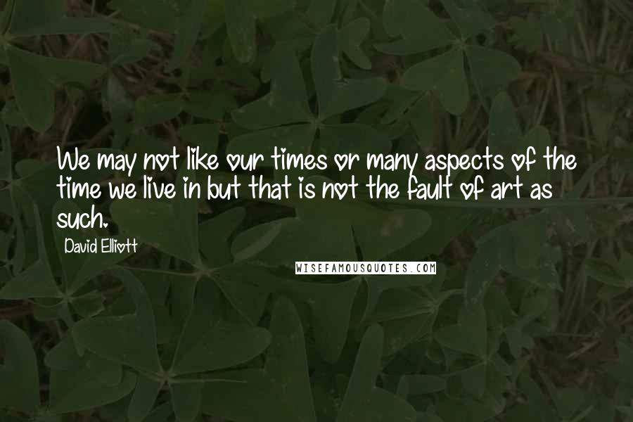 David Elliott Quotes: We may not like our times or many aspects of the time we live in but that is not the fault of art as such.