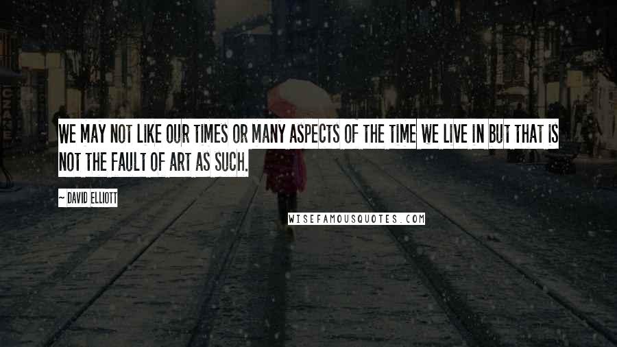 David Elliott Quotes: We may not like our times or many aspects of the time we live in but that is not the fault of art as such.