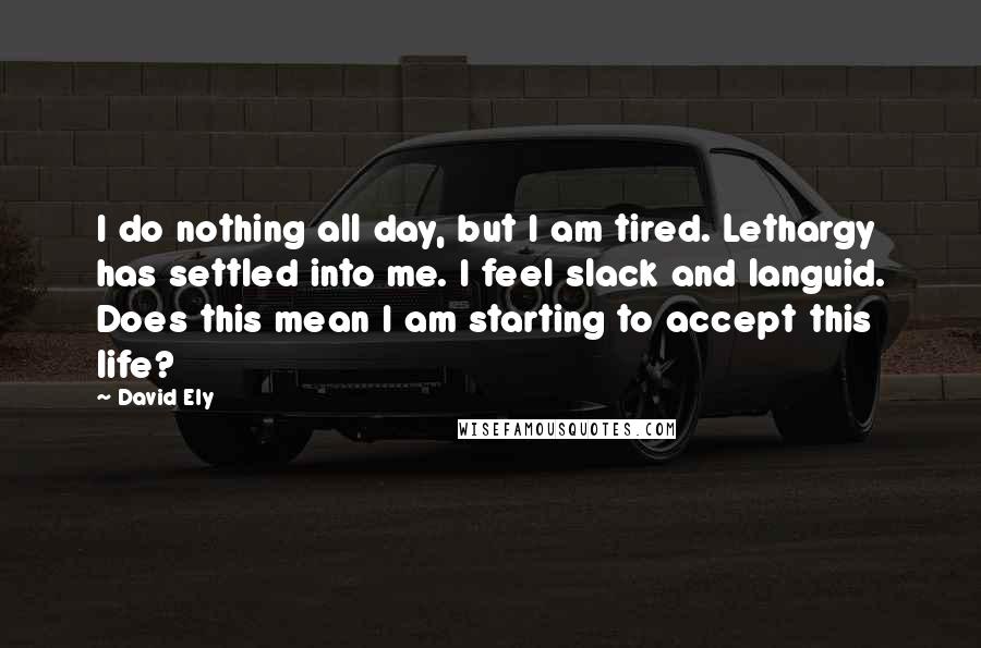 David Ely Quotes: I do nothing all day, but I am tired. Lethargy has settled into me. I feel slack and languid. Does this mean I am starting to accept this life?