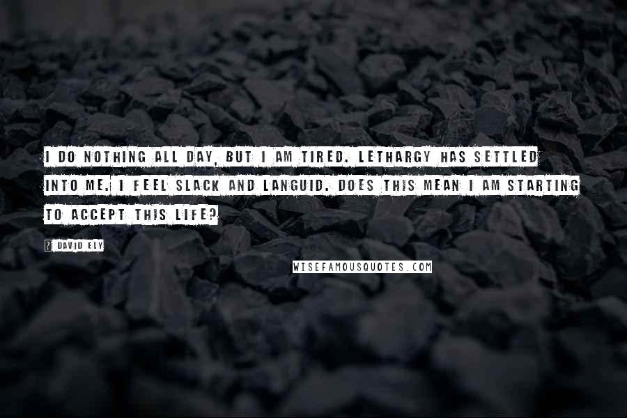 David Ely Quotes: I do nothing all day, but I am tired. Lethargy has settled into me. I feel slack and languid. Does this mean I am starting to accept this life?