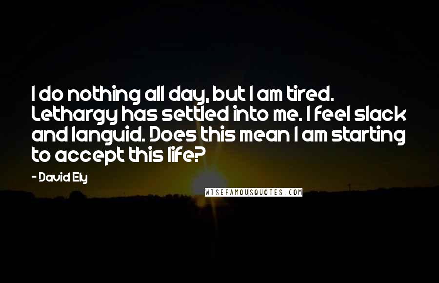 David Ely Quotes: I do nothing all day, but I am tired. Lethargy has settled into me. I feel slack and languid. Does this mean I am starting to accept this life?