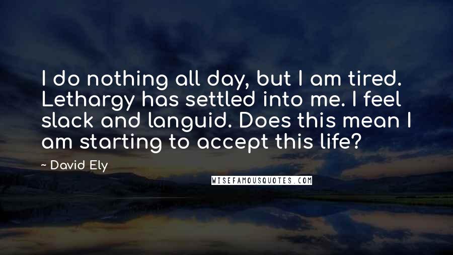 David Ely Quotes: I do nothing all day, but I am tired. Lethargy has settled into me. I feel slack and languid. Does this mean I am starting to accept this life?