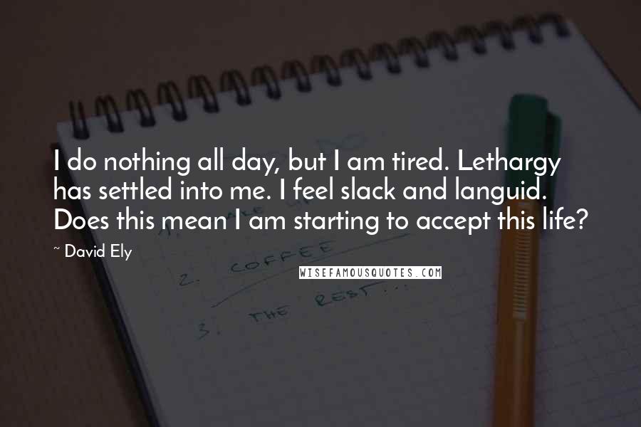 David Ely Quotes: I do nothing all day, but I am tired. Lethargy has settled into me. I feel slack and languid. Does this mean I am starting to accept this life?